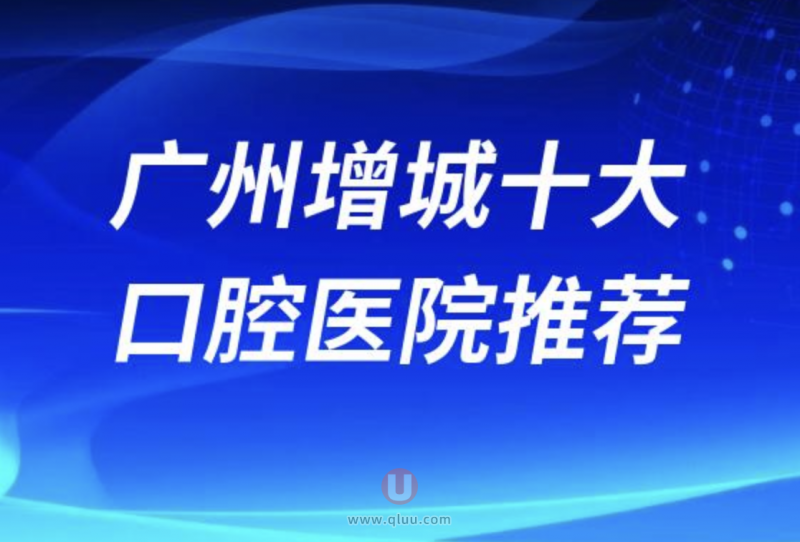 广州增城正规十大口腔排名前十名单盘点（广州增城口腔哪家好）